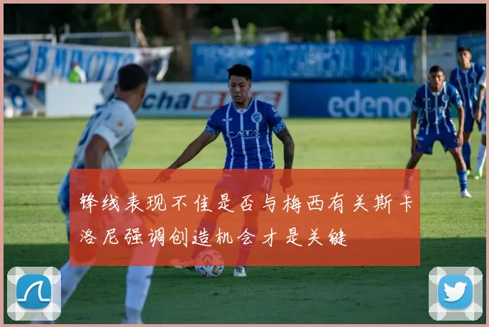 锋线表现不佳是否与梅西有关斯卡洛尼强调创造机会才是关键