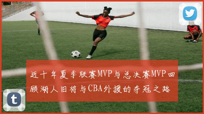 近十年夏季联赛MVP与总决赛MVP回顾湖人旧将与CBA外援的夺冠之路