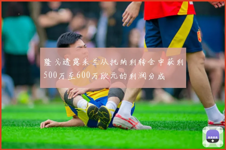 隆戈透露米兰从托纳利转会中获利500万至600万欧元的利润分成