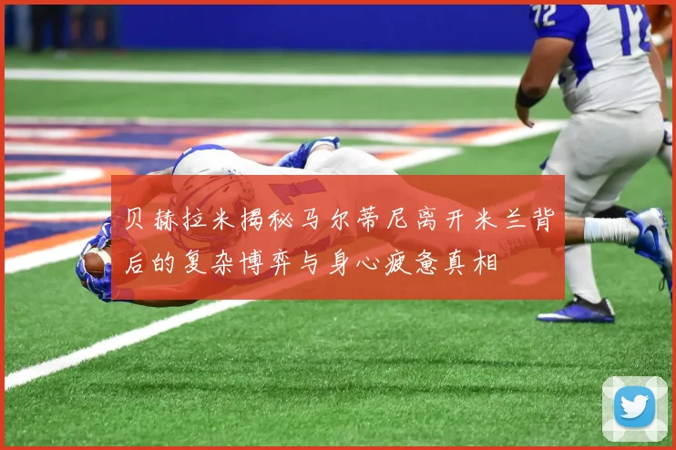 贝赫拉米揭秘马尔蒂尼离开米兰背后的复杂博弈与身心疲惫真相