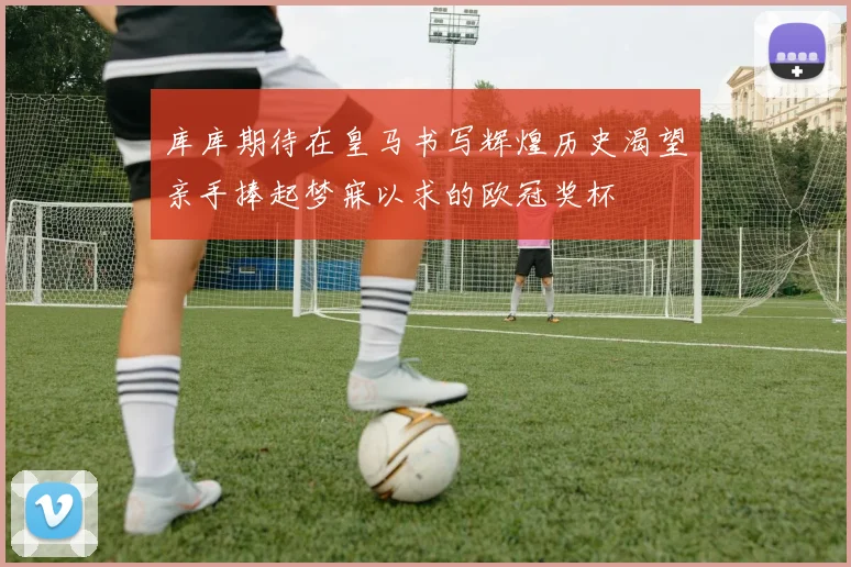 库库期待在皇马书写辉煌历史渴望亲手捧起梦寐以求的欧冠奖杯