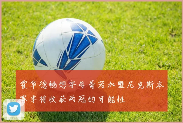 霍华德畅想字母哥若加盟尼克斯本赛季将收获两冠的可能性