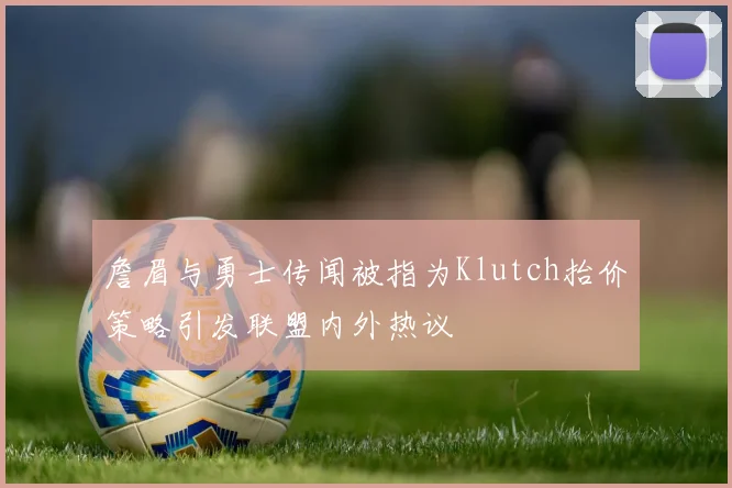 詹眉与勇士传闻被指为Klutch抬价策略引发联盟内外热议