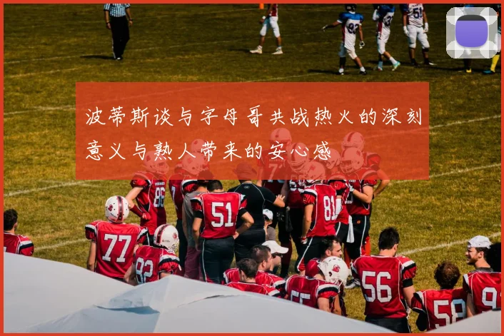 波蒂斯谈与字母哥共战热火的深刻意义与熟人带来的安心感
