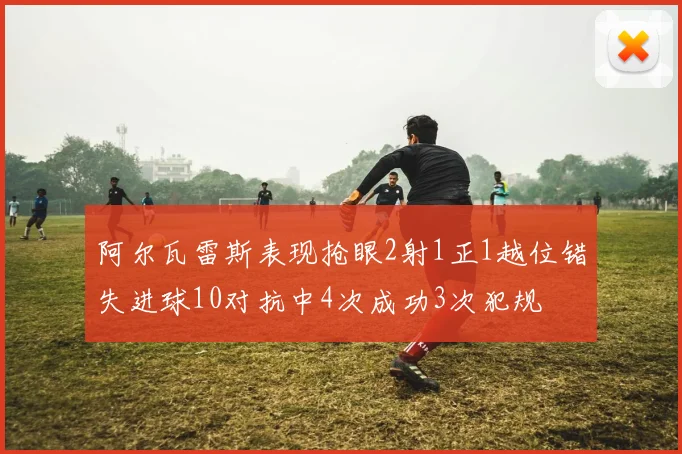 阿尔瓦雷斯表现抢眼2射1正1越位错失进球10对抗中4次成功3次犯规