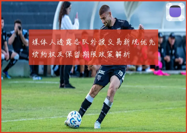 媒体人透露各队外援交易新规优先续约权及保留期限政策解析