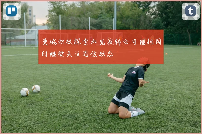 曼城积极探索加克波转会可能性同时继续关注恩佐动态