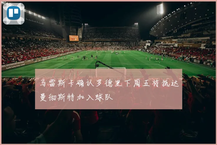 马雷斯卡确认罗德里下周五将抵达曼彻斯特加入球队