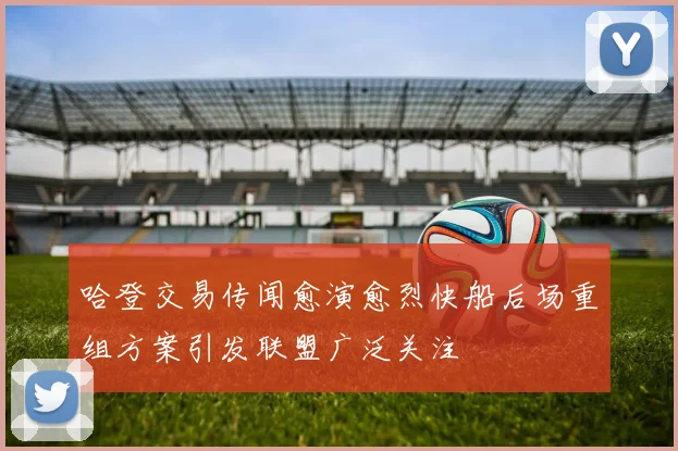 哈登交易传闻愈演愈烈快船后场重组方案引发联盟广泛关注