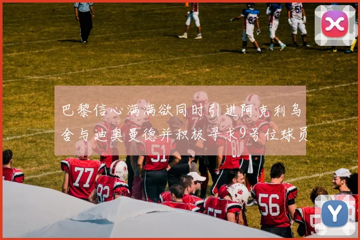 巴黎信心满满欲同时引进阿克利乌舍与迪奥曼德并积极寻求9号位球员