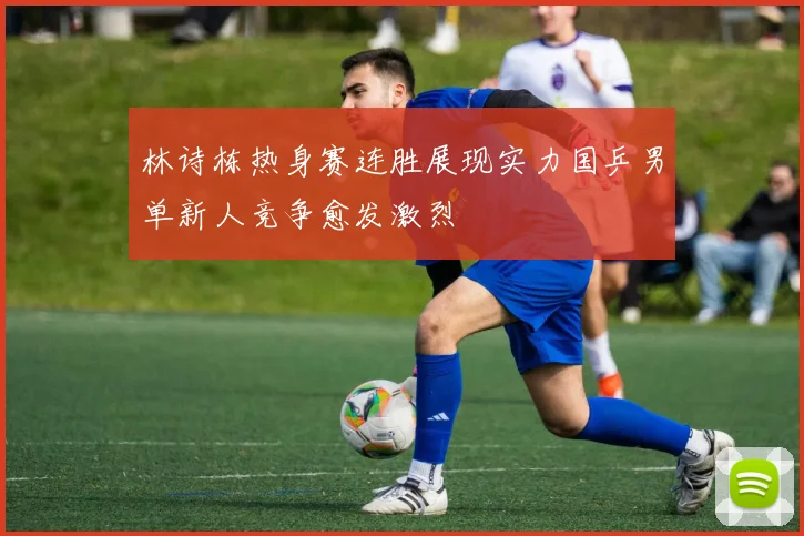 林诗栋热身赛连胜展现实力国乒男单新人竞争愈发激烈