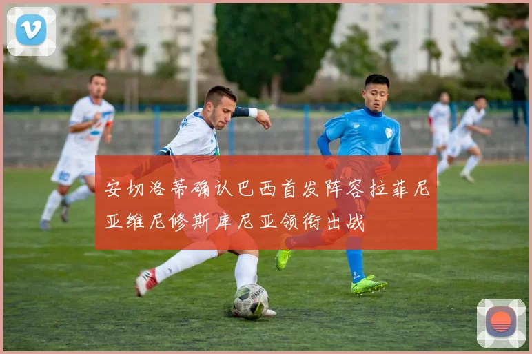 安切洛蒂确认巴西首发阵容拉菲尼亚维尼修斯库尼亚领衔出战