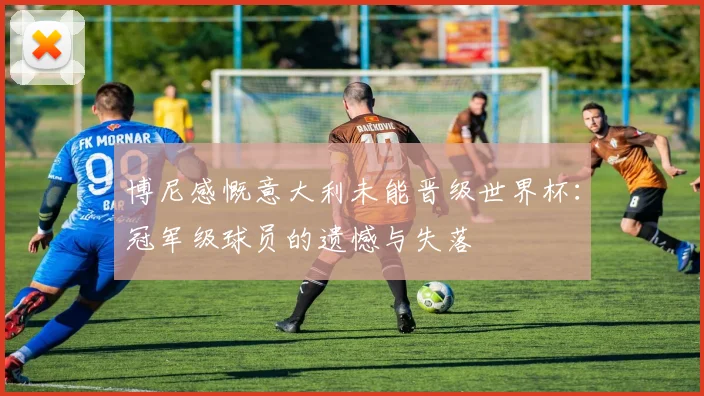 博尼感慨意大利未能晋级世界杯：冠军级球员的遗憾与失落