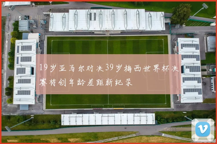 19岁亚马尔对决39岁梅西世界杯决赛将创年龄差距新纪录