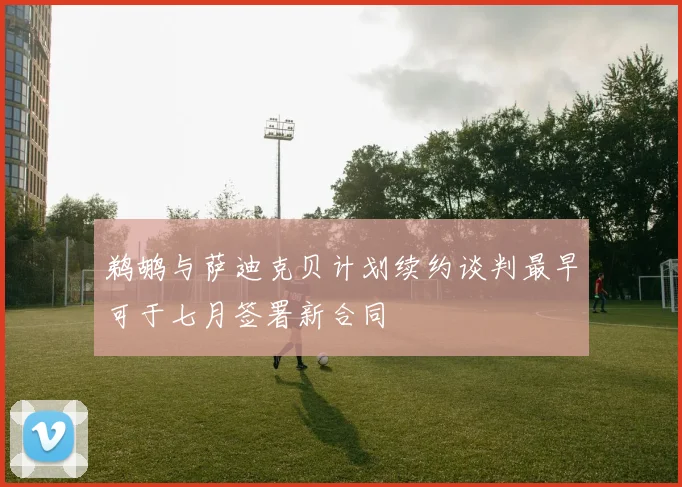 鹈鹕与萨迪克贝计划续约谈判最早可于七月签署新合同