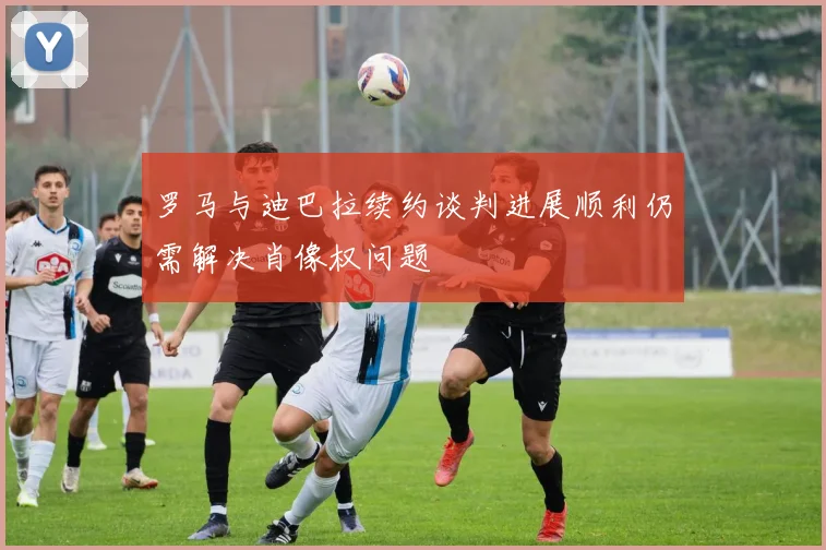罗马与迪巴拉续约谈判进展顺利仍需解决肖像权问题