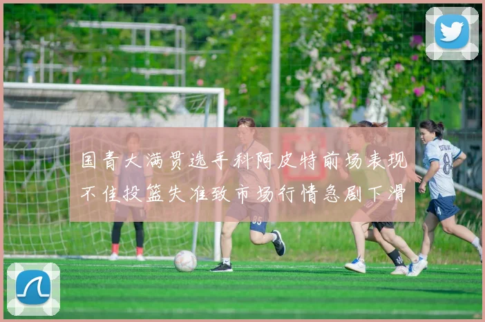 国青大满贯选手科阿皮特前场表现不佳投篮失准致市场行情急剧下滑
