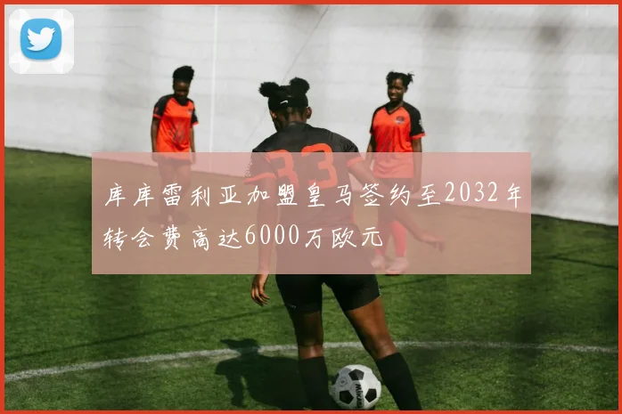 库库雷利亚加盟皇马签约至2032年转会费高达6000万欧元