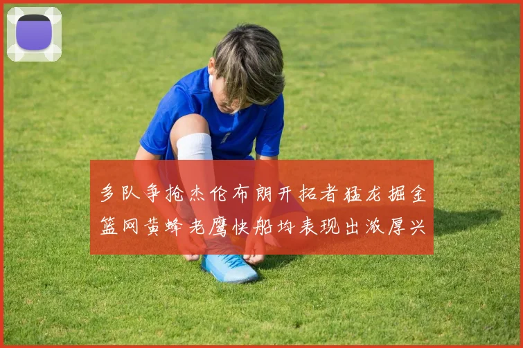 多队争抢杰伦布朗开拓者猛龙掘金篮网黄蜂老鹰快船均表现出浓厚兴趣