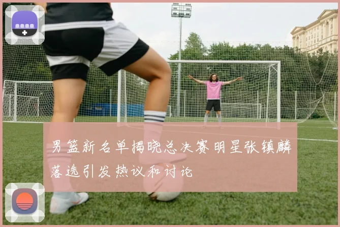 男篮新名单揭晓总决赛明星张镇麟落选引发热议和讨论