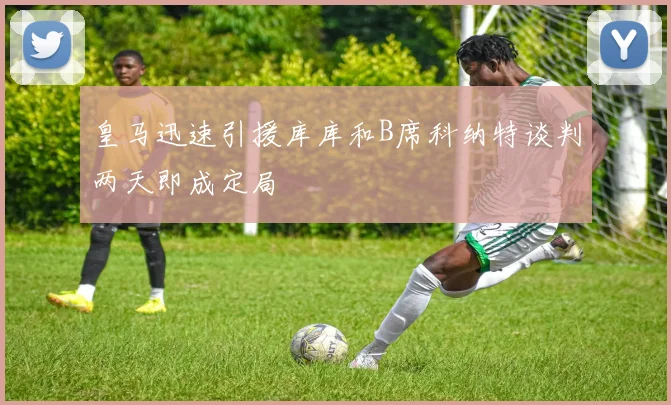 皇马迅速引援库库和B席科纳特谈判两天即成定局